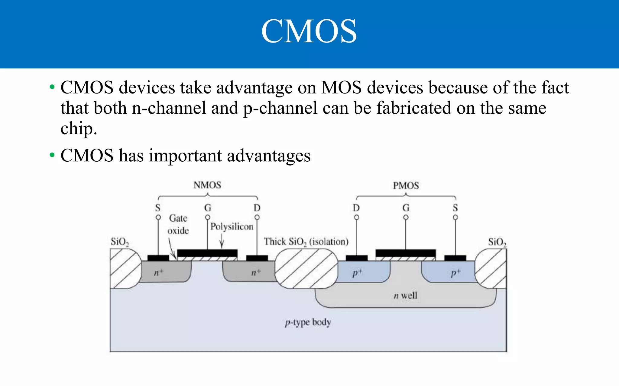 CMOS
• CMOS devices take advantage on MOS devices because of the fact
that both n-channel and p-channel can be fabricated on the same
chip.
• CMOS has important advantages
 