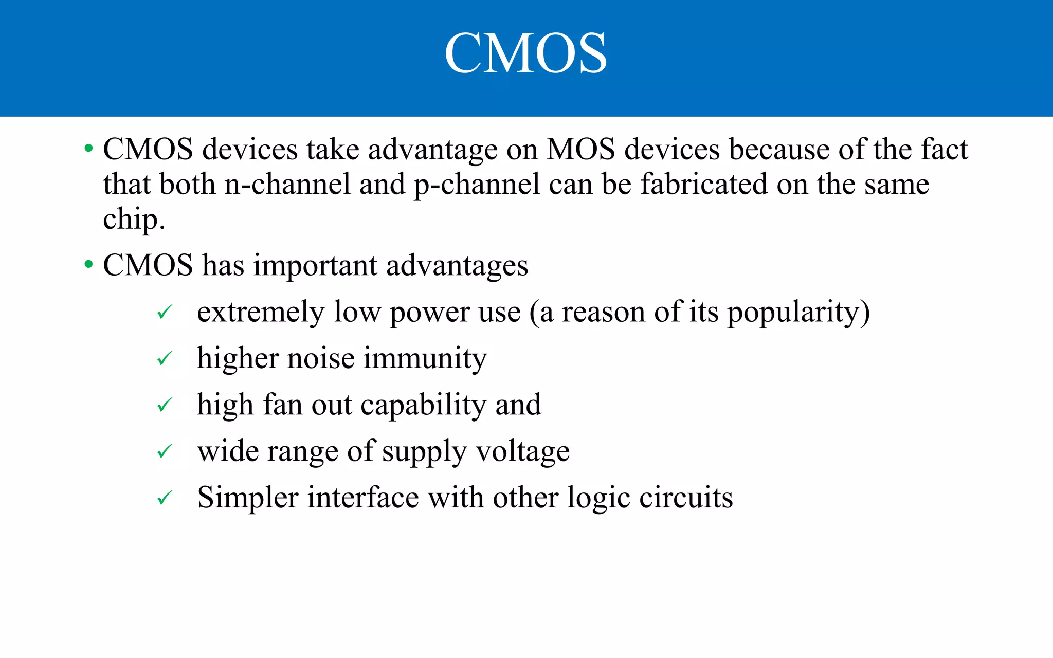 CMOS
• CMOS devices take advantage on MOS devices because of the fact
that both n-channel and p-channel can be fabricated on the same
chip.
• CMOS has important advantages
 extremely low power use (a reason of its popularity)
 higher noise immunity
 high fan out capability and
 wide range of supply voltage
 Simpler interface with other logic circuits
 