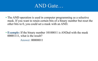 AND Gate…
• The AND operation is used in computer programming as a selective
mask. If you want to retain certain bits of a binary number but reset the
other bits to 0, you could set a mask with an AND.
• Example: If the binary number 10100011 is ANDed with the mask
00001111, what is the result?
Answer: 00000011
 