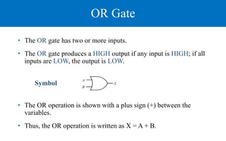 OR Gate
• The OR gate has two or more inputs.
• The OR gate produces a HIGH output if any input is HIGH; if all
inputs are LOW, the output is LOW.
Symbol
• The OR operation is shown with a plus sign (+) between the
variables.
• Thus, the OR operation is written as X = A + B.
 