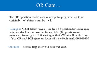 OR Gate…
• The OR operation can be used in computer programming to set
certain bits of a binary number to 1.
• Example: ASCII letters have a 1 in the bit 5 position for lower case
letters and a 0 in this position for capitals. (Bit positions are
numbered from right to left starting with 0.) What will be the result
if you OR an ASCII upercase letter with the 8-bit mask 00100000?
• Solution: The resulting letter will be lower case.
 