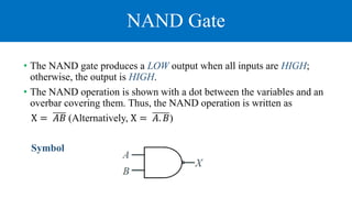 NAND Gate
• The NAND gate produces a LOW output when all inputs are HIGH;
otherwise, the output is HIGH.
• The NAND operation is shown with a dot between the variables and an
overbar covering them. Thus, the NAND operation is written as
X = 𝐴𝐵 (Alternatively, X = 𝐴. 𝐵)
Symbol
 