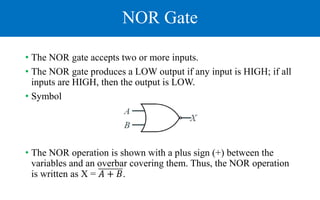 NOR Gate
• The NOR gate accepts two or more inputs.
• The NOR gate produces a LOW output if any input is HIGH; if all
inputs are HIGH, then the output is LOW.
• Symbol
• The NOR operation is shown with a plus sign (+) between the
variables and an overbar covering them. Thus, the NOR operation
is written as X = 𝐴 + 𝐵.
 