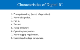 Characteristics of Digital IC
1. Propagation delay (speed of operation).
2. Power dissipation.
3. Fan in.
4. Fan out.
5. Noise immunity.
6. Operating temperature.
7. Power supply requirement.
8. Current and voltage parameters.
 