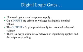 Digital Logic Gates…
• Electronic gates require a power supply.
• Gate INPUTS are driven by voltages having two nominal
values.
• The OUTPUT of a gate provides only two nominal values of
voltage.
• There is always a time delay between an input being applied and
the output responding.
 