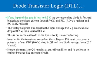 Diode Transistor Logic (DTL)…
• If any input of the gate is low to 0.2 V, the corresponding diode is forward
biased and conducts current through VCC and RD. (RD=5k resistor and
RC is 2K resistor)
• The voltage at point P is equal to the input voltage 0.2 V plus one diode
drop of 0.7 V, for a total of 0.9 V.
• This is not sufficient to drive the transistor Q1 into conducting.
• In order for the transistor to conduct the voltage at P it must overcome a
potential of one VBE (0.6 V) drop in Q1 and two diode voltage drops (0.6
V each)
• Hence, the transistor Q1 remains at cut-off condition and its collector to
emitter behaves like an open circuit.
 