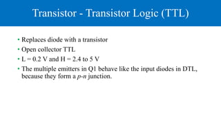 Transistor - Transistor Logic (TTL)
• Replaces diode with a transistor
• Open collector TTL
• L = 0.2 V and H = 2.4 to 5 V
• The multiple emitters in Q1 behave like the input diodes in DTL,
because they form a p-n junction.
 