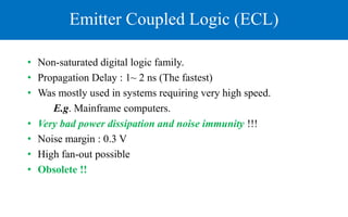 Emitter Coupled Logic (ECL)
• Non-saturated digital logic family.
• Propagation Delay : 1~ 2 ns (The fastest)
• Was mostly used in systems requiring very high speed.
E.g. Mainframe computers.
• Very bad power dissipation and noise immunity !!!
• Noise margin : 0.3 V
• High fan-out possible
• Obsolete !!
 