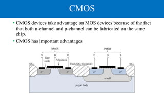 CMOS
• CMOS devices take advantage on MOS devices because of the fact
that both n-channel and p-channel can be fabricated on the same
chip.
• CMOS has important advantages
 