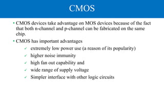 CMOS
• CMOS devices take advantage on MOS devices because of the fact
that both n-channel and p-channel can be fabricated on the same
chip.
• CMOS has important advantages
 extremely low power use (a reason of its popularity)
 higher noise immunity
 high fan out capability and
 wide range of supply voltage
 Simpler interface with other logic circuits
 