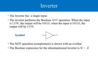 Inverter
• The Inverter has a single input.
• The inverter performs the Boolean NOT operation. When the input
is LOW, the output will be HIGH; when the input is HIGH, the
output will be LOW.
Symbol
• The NOT operation (complement) is shown with an overbar.
• The Boolean expression for the aforementioned inverter is X = 𝐴
 