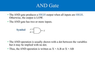 AND Gate
• The AND gate produces a HIGH output when all inputs are HIGH.
Otherwise, the output is LOW.
• The AND gate has two or more inputs.
Symbol
• The AND operation is usually shown with a dot between the variables
but it may be implied with no dot.
• Thus, the AND operation is written as X = A.B or X = AB
 