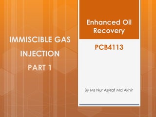 Enhanced Oil
Recovery
PCB4113
By Ms Nur Asyraf Md Akhir
IMMISCIBLE GAS
INJECTION
PART 1
 