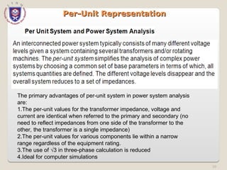 59
Per-Unit Representation
Per-Unit Representation
The primary advantages of per-unit system in power system analysis
are:
1.The per-unit values for the transformer impedance, voltage and
current are identical when referred to the primary and secondary (no
need to reflect impedances from one side of the transformer to the
other, the transformer is a single impedance)
2.The per-unit values for various components lie within a narrow
range regardless of the equipment rating.
3.The use of √3 in three-phase calculation is reduced
4.Ideal for computer simulations
 