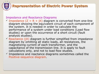 Representation of Electric Power System
Representation of Electric Power System
Impedance and Reactance Diagrams
 Impedance (Z = R + jX) diagram is converted from one-line
diagram showing the equivalent circuit of each component of
the system. It is needed in order to calculate the
performance of a system under load conditions (Load flow
studies) or upon the occurrence of a short circuit (fault
analysis studies).
 Reactance (jX) diagram is further simplified from impedance
diagram by omitting all static loads, all resistances, the
magnetizing current of each transformer, and the
capacitance of the transmission line. It is apply to fault
calculations only, and not to load flow studies.
 Impedance and reactance diagrams sometimes called the
Positive-sequence diagram.
7
 