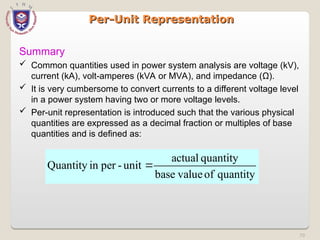 70
Per-Unit Representation
Per-Unit Representation
Summary
 Common quantities used in power system analysis are voltage (kV),
current (kA), volt-amperes (kVA or MVA), and impedance (Ω).
 It is very cumbersome to convert currents to a different voltage level
in a power system having two or more voltage levels.
 Per-unit representation is introduced such that the various physical
quantities are expressed as a decimal fraction or multiples of base
quantities and is defined as:
quantity
of
value
base
quantity
actual
unit
-
per
in
Quantity 
 