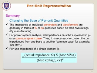 73
Per-Unit Representation
Per-Unit Representation
Summary
Changing the Base of Per-unit Quantities
 The impedance of individual generators and transformers are
generally in terms of % or pu quantities based on their own ratings
(By manufacturer).
 For power system analysis, all impedances must be expressed in pu
on a common system base. Thus, it is necessary to convert the pu
impedances from one base to another (common base, for example:
100 MVA).
 Per-unit impedance of a circuit element is
2
kV)
voltage,
(base
MVA)
(base
X
)
impedance,
(actual 

 