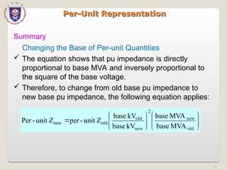74
Per-Unit Representation
Per-Unit Representation
Summary

















old
new
2
new
old
old
new
MVA
base
MVA
base
kV
base
kV
base
unit Z
-
per
unit Z
-
Per
Changing the Base of Per-unit Quantities
 The equation shows that pu impedance is directly
proportional to base MVA and inversely proportional to
the square of the base voltage.
 Therefore, to change from old base pu impedance to
new base pu impedance, the following equation applies:
 