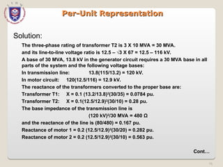 76
Per-Unit Representation
Per-Unit Representation
Solution:
The three-phase rating of transformer T2 is 3 X 10 MVA = 30 MVA.
and its line-to-line voltage ratio is 12.5 – √3 X 67 = 12.5 – 116 kV.
A base of 30 MVA, 13.8 kV in the generator circuit requires a 30 MVA base in all
parts of the system and the following voltage bases:
In transmission line: 13.8(115/13.2) = 120 kV.
In motor circuit: 120(12.5/116) = 12.9 kV.
The reactance of the transformers converted to the proper base are:
Transformer T1: X = 0.1 (13.2/13.8)2
(30/35) = 0.0784 pu.
Transformer T2: X = 0.1(12.5/12.9)2
(30/10) = 0.28 pu.
The base impedance of the transmission line is
(120 kV)2
/30 MVA = 480 Ω
and the reactance of the line is (80/480) = 0.167 pu.
Reactance of motor 1 = 0.2 (12.5/12.9)2
(30/20) = 0.282 pu.
Reactance of motor 2 = 0.2 (12.5/12.9)2
(30/10) = 0.563 pu.
Cont…
 