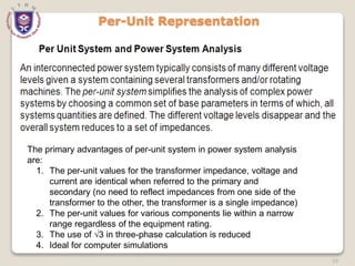 59
Per-Unit Representation
The primary advantages of per-unit system in power system analysis
are:
1. The per-unit values for the transformer impedance, voltage and
current are identical when referred to the primary and
secondary (no need to reflect impedances from one side of the
transformer to the other, the transformer is a single impedance)
2. The per-unit values for various components lie within a narrow
range regardless of the equipment rating.
3. The use of √3 in three-phase calculation is reduced
4. Ideal for computer simulations
 
