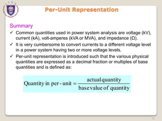70
Per-Unit Representation
Summary
 Common quantities used in power system analysis are voltage (kV),
current (kA), volt-amperes (kVA or MVA), and impedance (Ω).
 It is very cumbersome to convert currents to a different voltage level
in a power system having two or more voltage levels.
 Per-unit representation is introduced such that the various physical
quantities are expressed as a decimal fraction or multiples of base
quantities and is defined as:
quantity
of
value
base
quantity
actual
unit
-
per
in
Quantity 
 