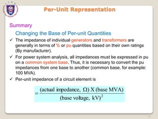 73
Per-Unit Representation
Summary
Changing the Base of Per-unit Quantities
 The impedance of individual generators and transformers are
generally in terms of % or pu quantities based on their own ratings
(By manufacturer).
 For power system analysis, all impedances must be expressed in pu
on a common system base. Thus, it is necessary to convert the pu
impedances from one base to another (common base, for example:
100 MVA).
 Per-unit impedance of a circuit element is
2
kV)
voltage,
(base
MVA)
(base
X
)
impedance,
(actual 

 