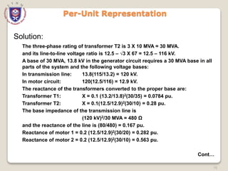 76
Per-Unit Representation
Solution:
The three-phase rating of transformer T2 is 3 X 10 MVA = 30 MVA.
and its line-to-line voltage ratio is 12.5 – √3 X 67 = 12.5 – 116 kV.
A base of 30 MVA, 13.8 kV in the generator circuit requires a 30 MVA base in all
parts of the system and the following voltage bases:
In transmission line: 13.8(115/13.2) = 120 kV.
In motor circuit: 120(12.5/116) = 12.9 kV.
The reactance of the transformers converted to the proper base are:
Transformer T1: X = 0.1 (13.2/13.8)2(30/35) = 0.0784 pu.
Transformer T2: X = 0.1(12.5/12.9)2(30/10) = 0.28 pu.
The base impedance of the transmission line is
(120 kV)2/30 MVA = 480 Ω
and the reactance of the line is (80/480) = 0.167 pu.
Reactance of motor 1 = 0.2 (12.5/12.9)2(30/20) = 0.282 pu.
Reactance of motor 2 = 0.2 (12.5/12.9)2(30/10) = 0.563 pu.
Cont…
 