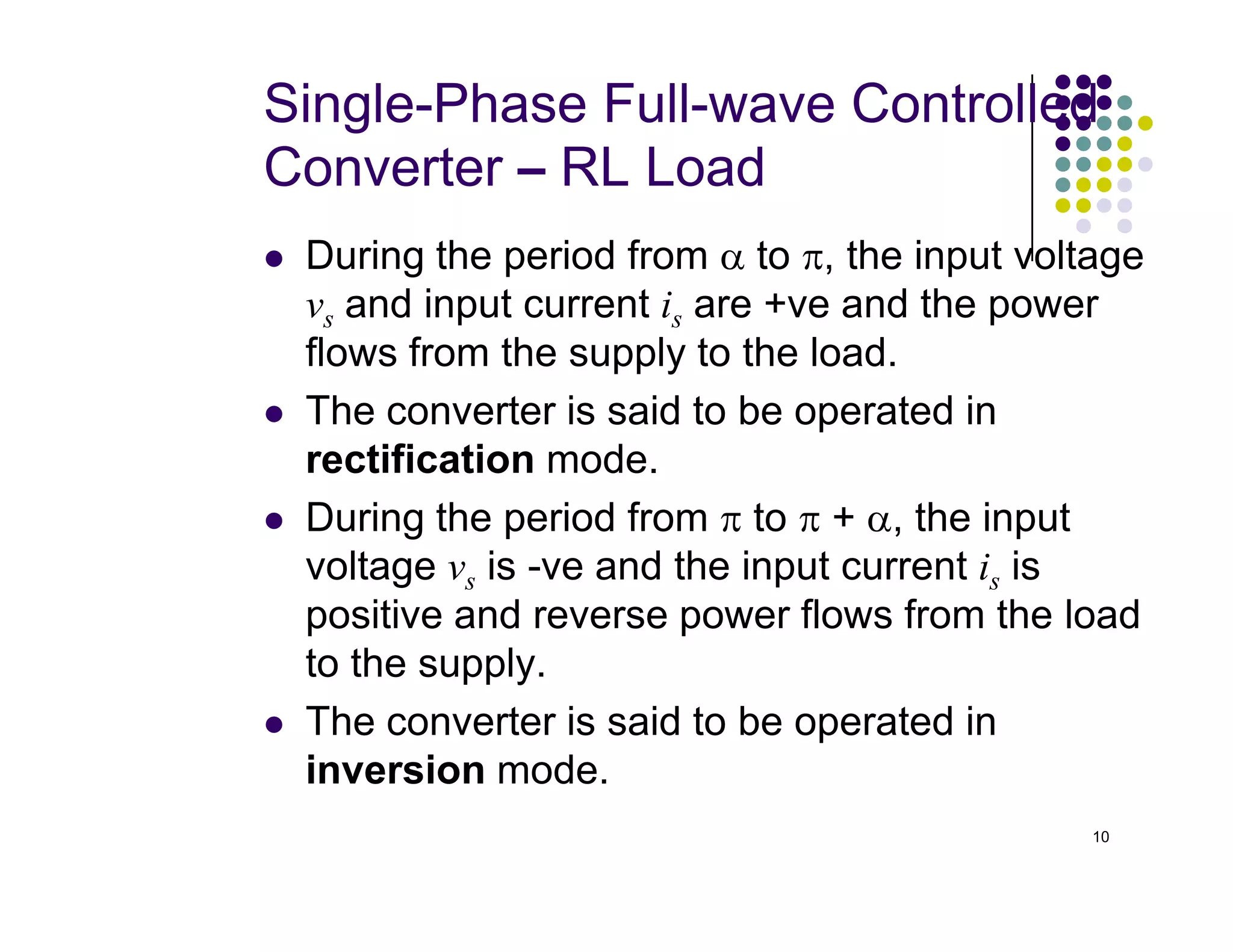 Single-Phase Full-wave Controlled
Converter – RL Load
 During the period from α to π, the input voltage
vs and input current is are +ve and the power
flows from the supply to the load.
 The converter is said to be operated in
rectification mode.
10
rectification mode.
 During the period from π to π + α, the input
voltage vs is -ve and the input current is is
positive and reverse power flows from the load
to the supply.
 The converter is said to be operated in
inversion mode.
 