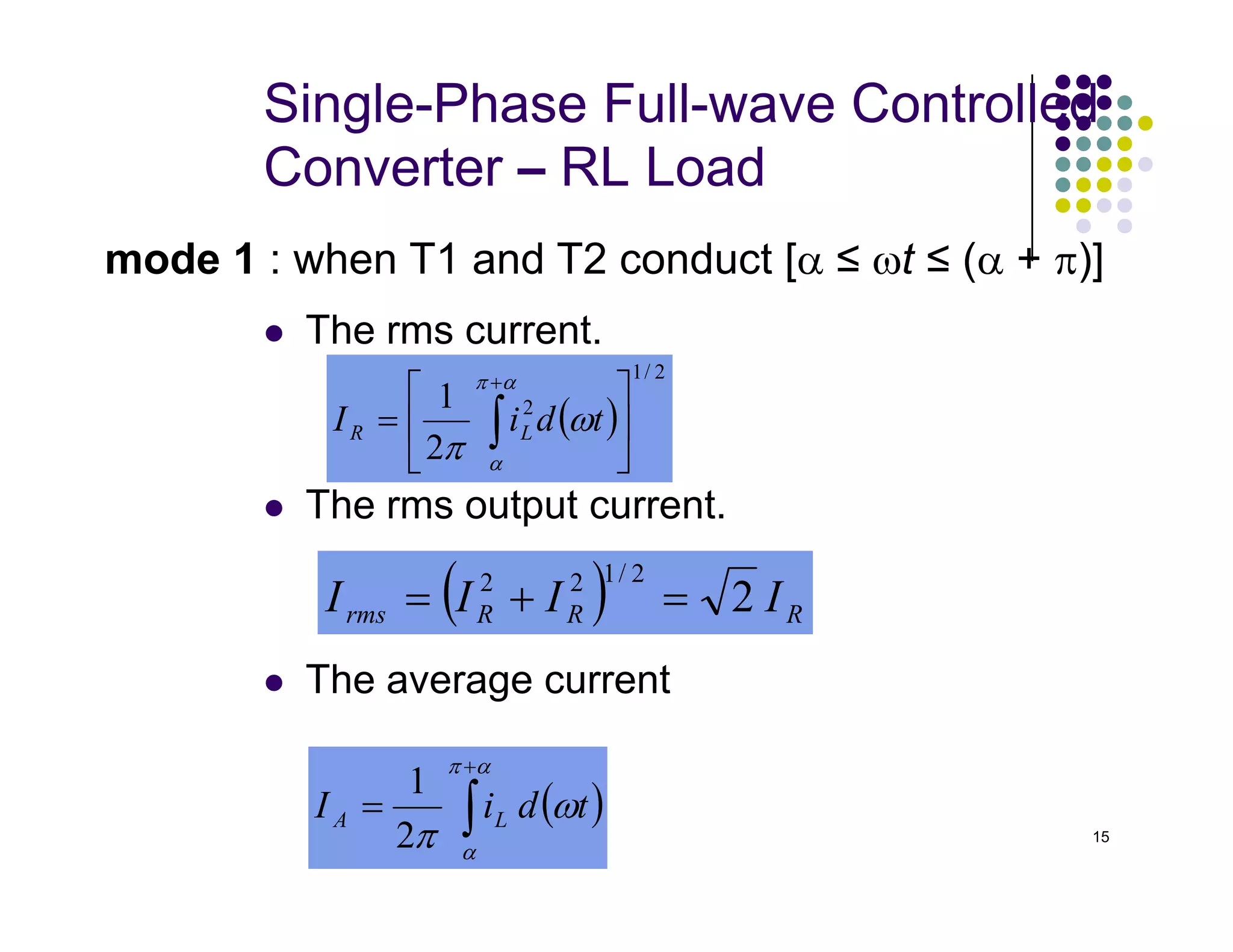 Single-Phase Full-wave Controlled
Converter – RL Load
 The rms current.
mode 1 : when T1 and T2 conduct [α ≤ ωt ≤ (α + π)]
( )
2
/
1
2
2
1






= ∫
+α
π
α
ω
π
t
d
i
I L
R
15
 The rms output current.
 The average current


( ) R
R
R
rms I
I
I
I 2
2
/
1
2
2
=
+
=
( )
∫
+
=
α
π
α
ω
π
t
d
i
I L
A
2
1
 