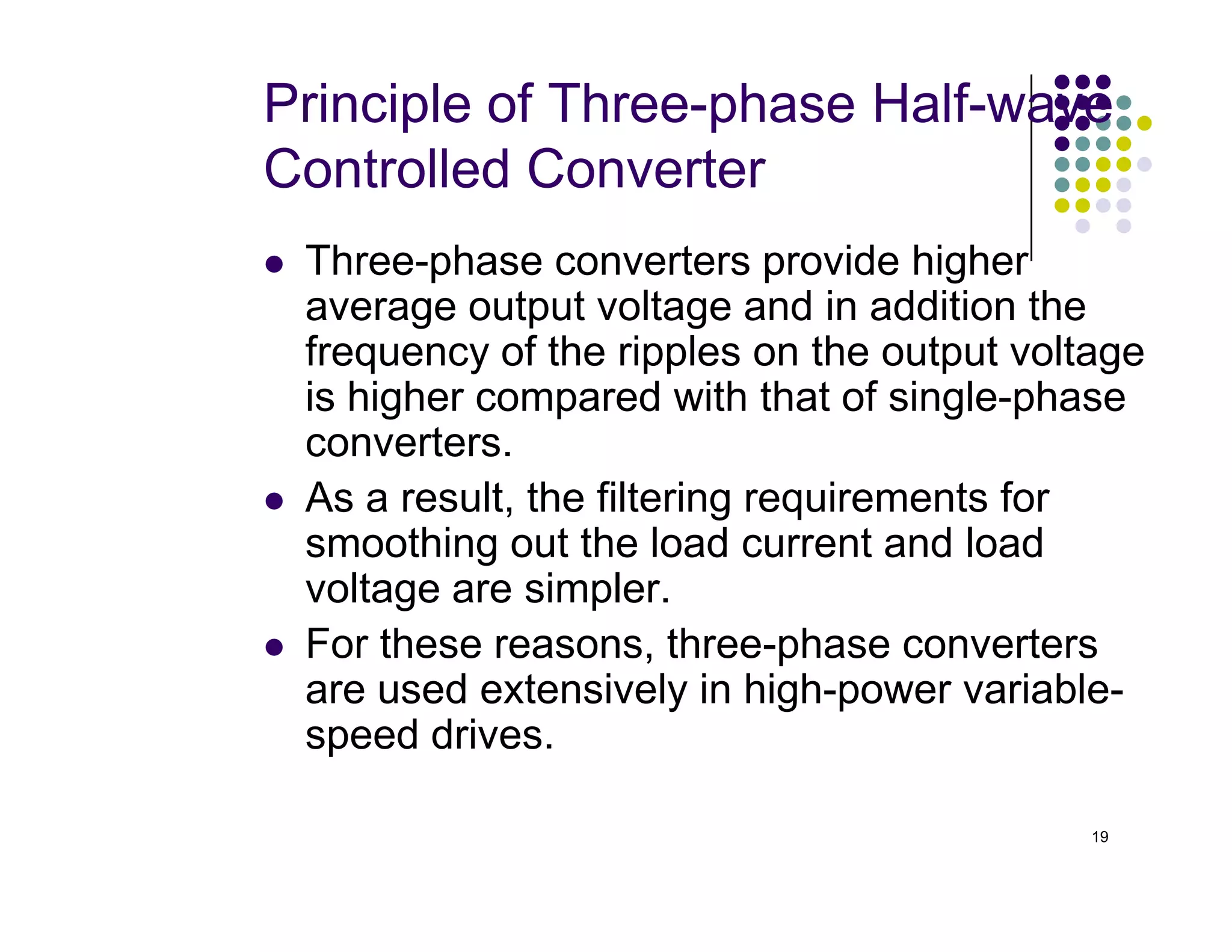Principle of Three-phase Half-wave
Controlled Converter
 Three-phase converters provide higher
average output voltage and in addition the
frequency of the ripples on the output voltage
is higher compared with that of single-phase
converters.
As a result, the filtering requirements for
19
 As a result, the filtering requirements for
smoothing out the load current and load
voltage are simpler.
 For these reasons, three-phase converters
are used extensively in high-power variable-
speed drives.
 
