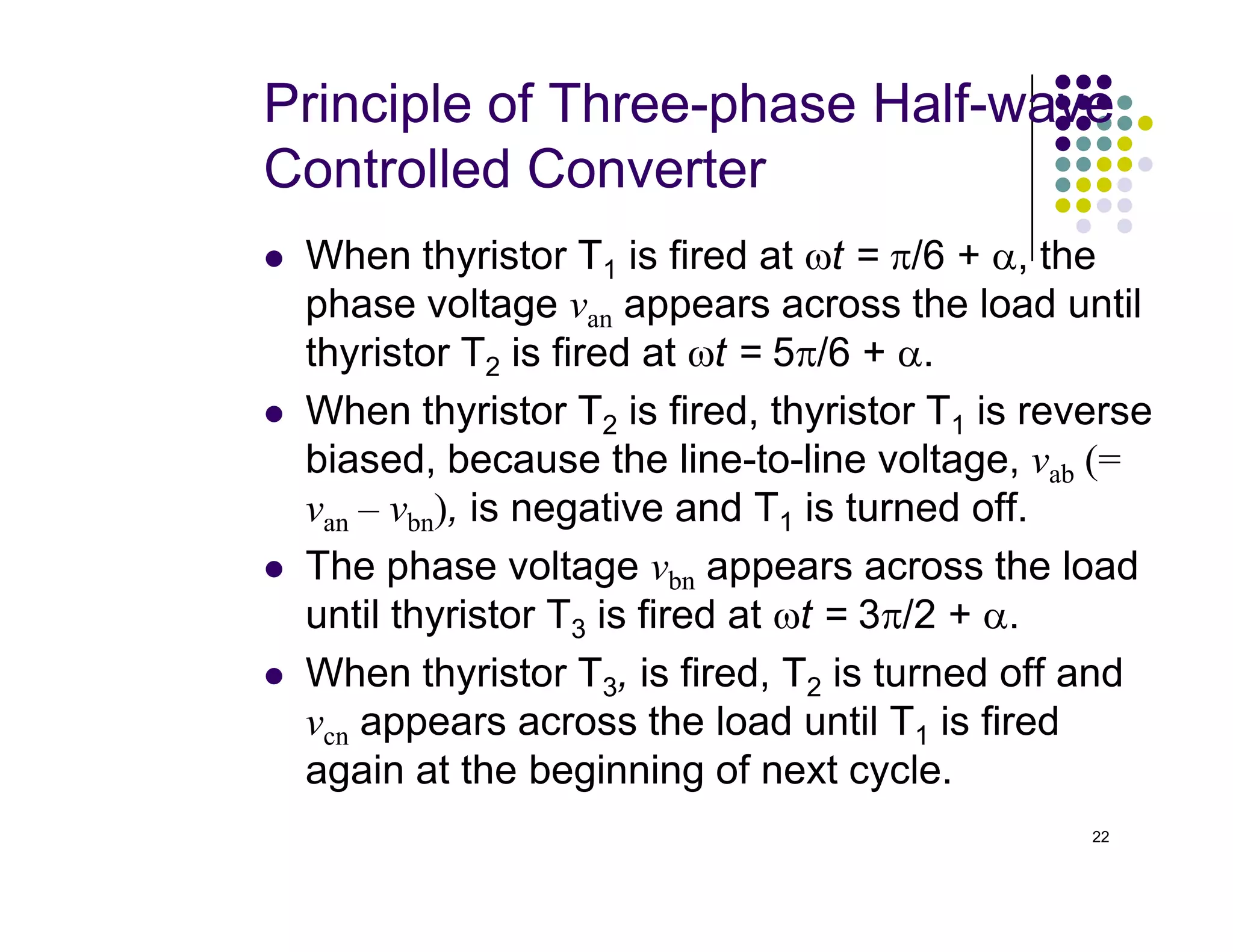 Principle of Three-phase Half-wave
Controlled Converter
 When thyristor T1 is fired at ωt = π/6 + α, the
phase voltage van appears across the load until
thyristor T2 is fired at ωt = 5π/6 + α.
 When thyristor T2 is fired, thyristor T1 is reverse
biased, because the line-to-line voltage, vab (=
22
biased, because the line-to-line voltage, vab (=
van – vbn), is negative and T1 is turned off.
 The phase voltage vbn appears across the load
until thyristor T3 is fired at ωt = 3π/2 + α.
 When thyristor T3, is fired, T2 is turned off and
vcn appears across the load until T1 is fired
again at the beginning of next cycle.
 