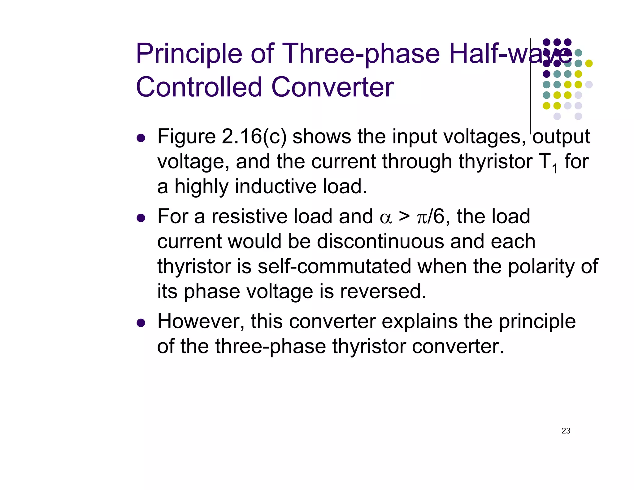 Principle of Three-phase Half-wave
Controlled Converter
 Figure 2.16(c) shows the input voltages, output
voltage, and the current through thyristor T1 for
a highly inductive load.
 For a resistive load and α  π/6, the load
current would be discontinuous and each
23
current would be discontinuous and each
thyristor is self-commutated when the polarity of
its phase voltage is reversed.
 However, this converter explains the principle
of the three-phase thyristor converter.
 