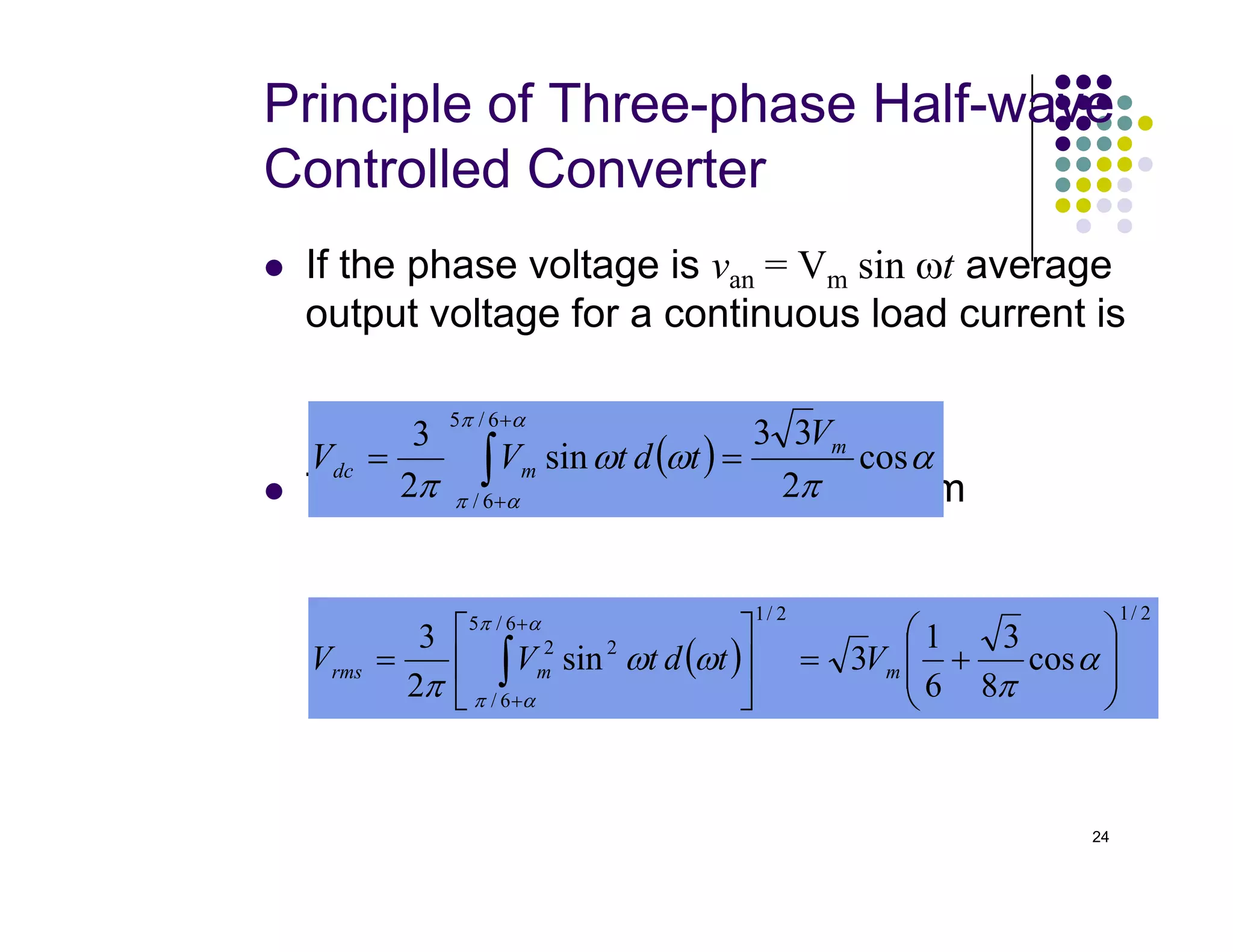 Principle of Three-phase Half-wave
Controlled Converter
 If the phase voltage is van = Vm sin ωt average
output voltage for a continuous load current is
The rms output voltage is found from
( ) α
π
ω
ω
π
α
π
cos
2
3
3
sin
2
3
6
/
5
m
m
dc
V
t
d
t
V
V =
= ∫
+
24
 The rms output voltage is found from
( ) α
π
ω
ω
π α
π
cos
2
sin
2 6
/
m
dc t
d
t
V
V =
= ∫+
( )
2
/
1
2
/
1
6
/
5
6
/
2
2
cos
8
3
6
1
3
sin
2
3








+
=






= ∫
+
+
α
π
ω
ω
π
α
π
α
π
m
m
rms V
t
d
t
V
V
 