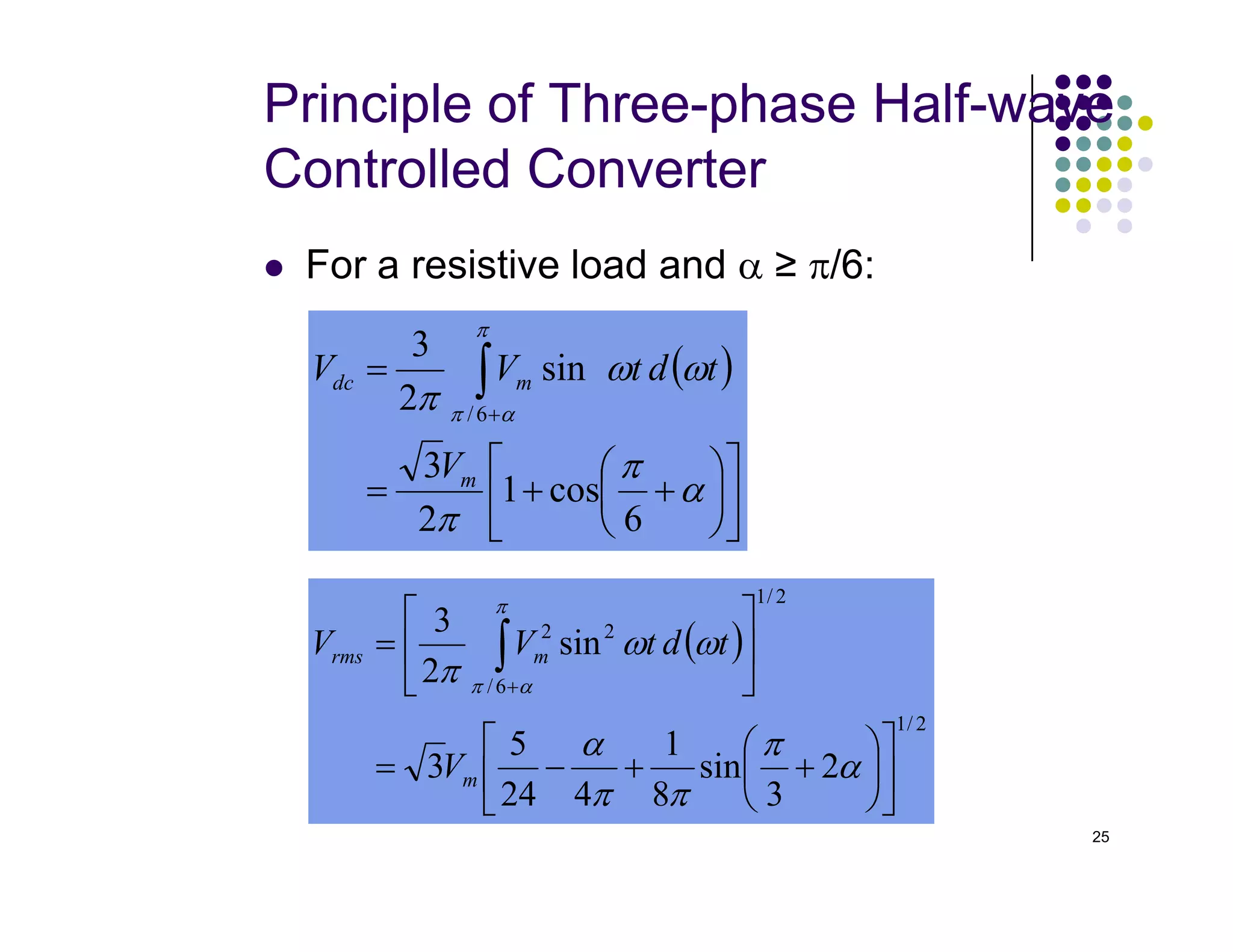 Principle of Three-phase Half-wave
Controlled Converter
 For a resistive load and α ≥ π/6:
( )








+
+
=
= ∫+
α
π
ω
ω
π
π
α
π
cos
1
3
sin
2
3
6
/
m
m
dc
V
t
d
t
V
V
25












+
+
= α
π
π 6
cos
1
2
3 m
V
( )
2
/
1
2
/
1
6
/
2
2
2
3
sin
8
1
4
24
5
3
sin
2
3












+
+
−
=






= ∫+
α
π
π
π
α
ω
ω
π
π
α
π
m
m
rms
V
t
d
t
V
V
 