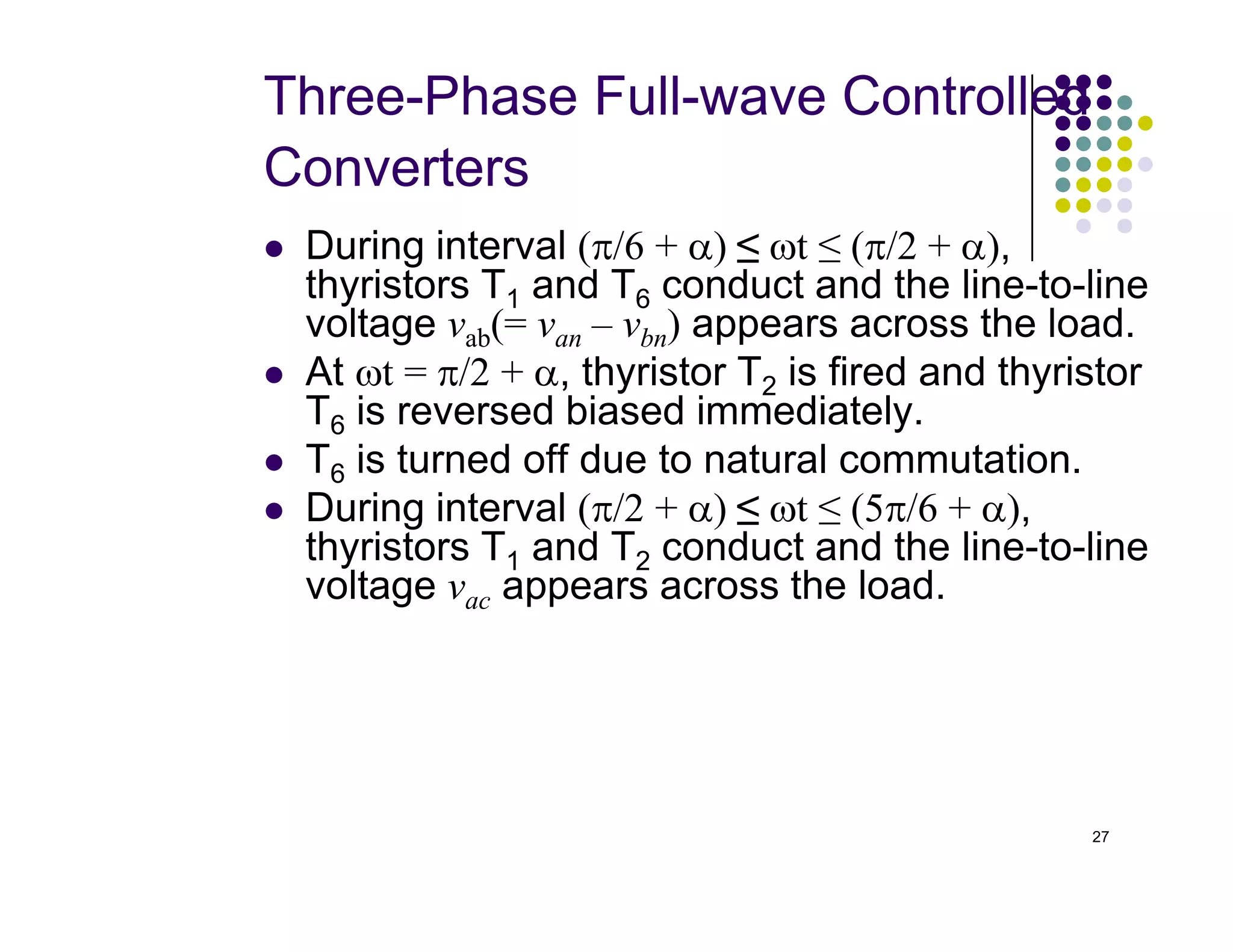 Three-Phase Full-wave Controlled
Converters
 During interval (π/6 + α) ≤ ωt ≤ (π/2 + α),
thyristors T1 and T6 conduct and the line-to-line
voltage vab(= van – vbn) appears across the load.
 At ωt = π/2 + α, thyristor T2 is fired and thyristor
T6 is reversed biased immediately.
 T6 is turned off due to natural commutation.
27
 T6 is turned off due to natural commutation.
 During interval (π/2 + α) ≤ ωt ≤ (5π/6 + α),
thyristors T1 and T2 conduct and the line-to-line
voltage vac appears across the load.
 