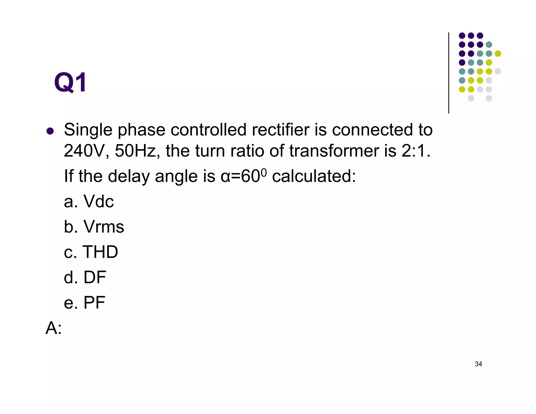 Q1
 Single phase controlled rectifier is connected to
240V, 50Hz, the turn ratio of transformer is 2:1.
If the delay angle is α=600 calculated:
a. Vdc
34
a. Vdc
b. Vrms
c. THD
d. DF
e. PF
A:54.02V,120V,(Is1=0.9Ia,Ia=Is, THD=48.34%),0.5,0.45
 