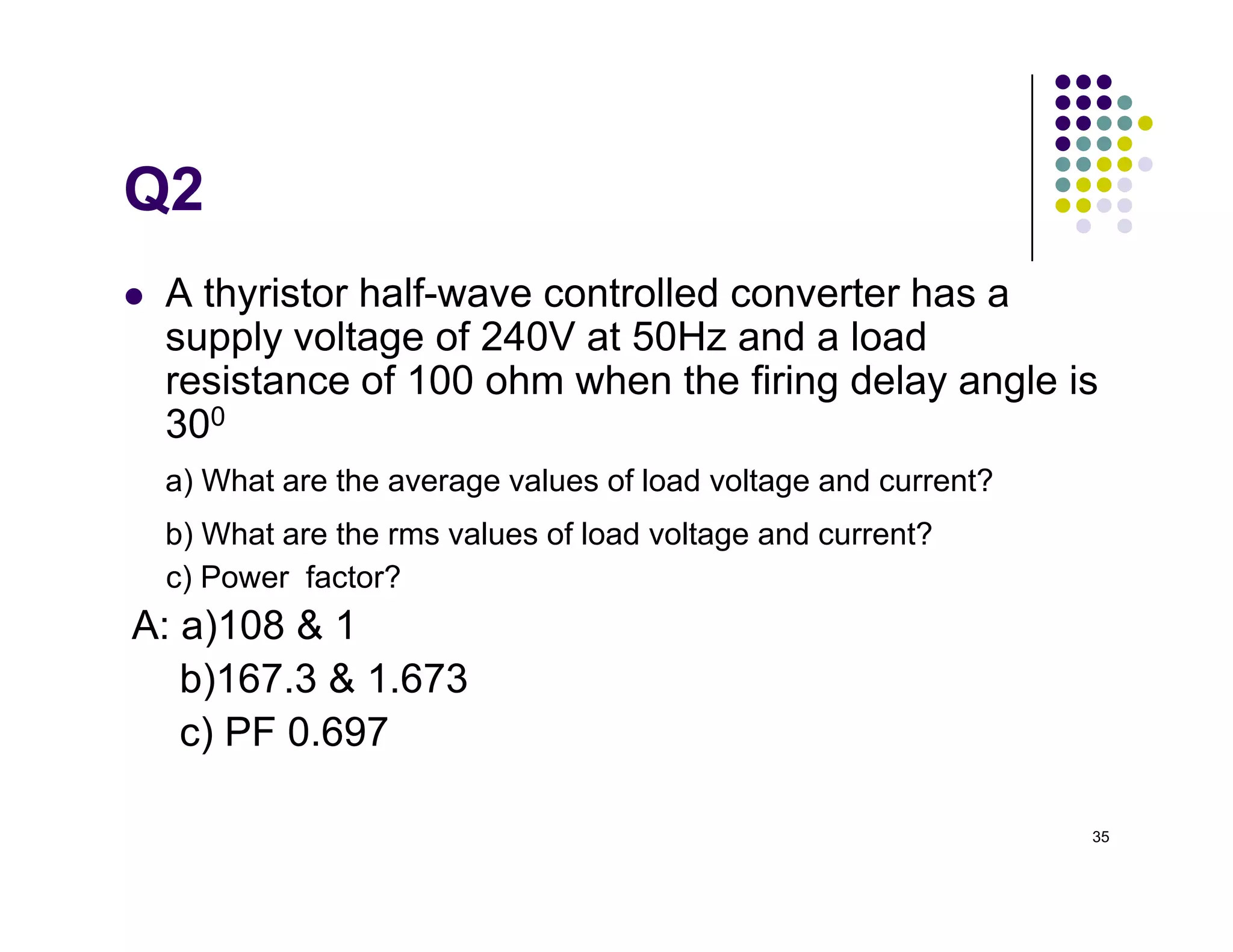 Q2
 A thyristor half-wave controlled converter has a
supply voltage of 240V at 50Hz and a load
resistance of 100 ohm when the firing delay angle is
300
a) What are the average values of load voltage and current?
35
a) What are the average values of load voltage and current?
b) What are the rms values of load voltage and current?
c) Power factor?
A: a)108  1
b)167.3  1.673
c) PF 0.697
 