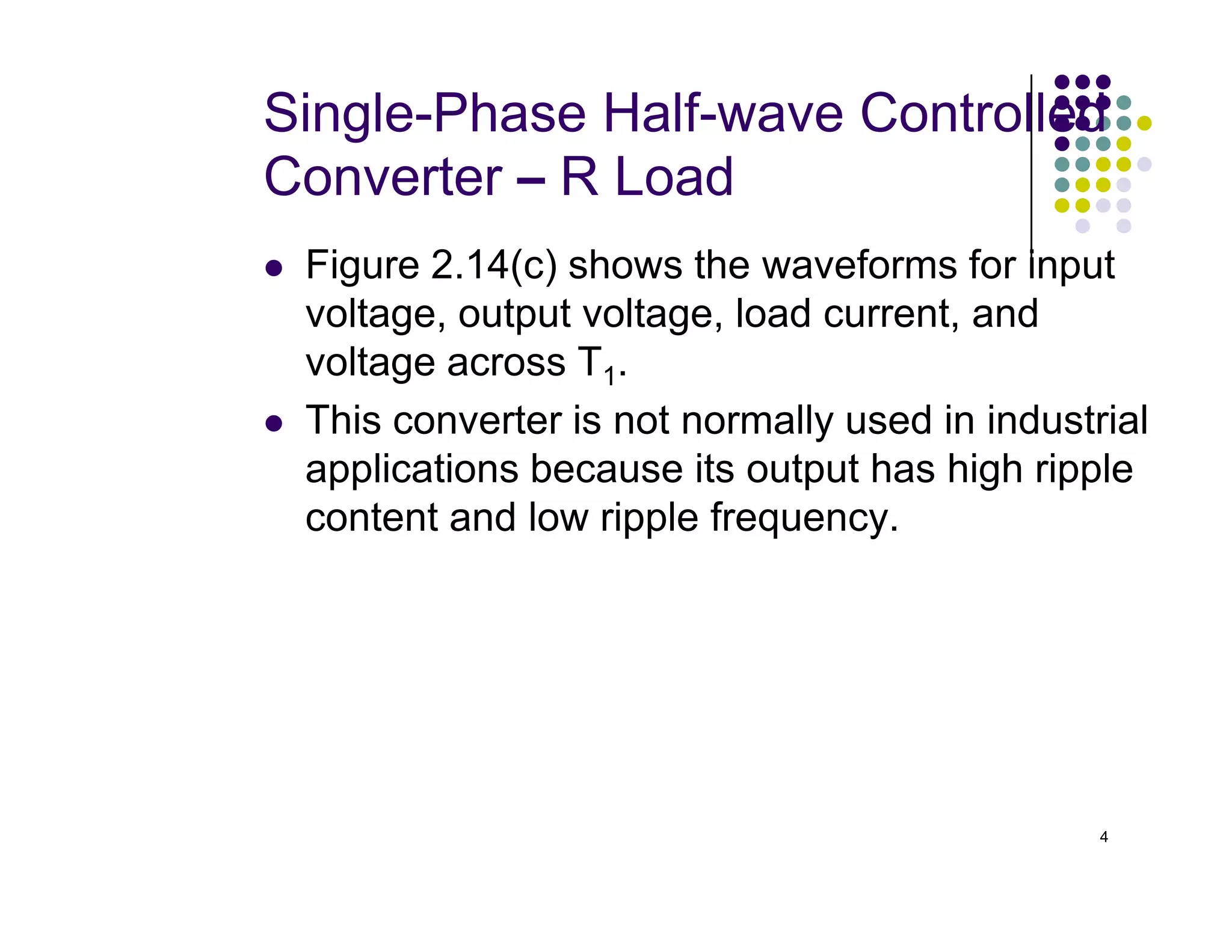 Single-Phase Half-wave Controlled
Converter – R Load
 Figure 2.14(c) shows the waveforms for input
voltage, output voltage, load current, and
voltage across T1.
 This converter is not normally used in industrial
applications because its output has high ripple
4
applications because its output has high ripple
content and low ripple frequency.
 