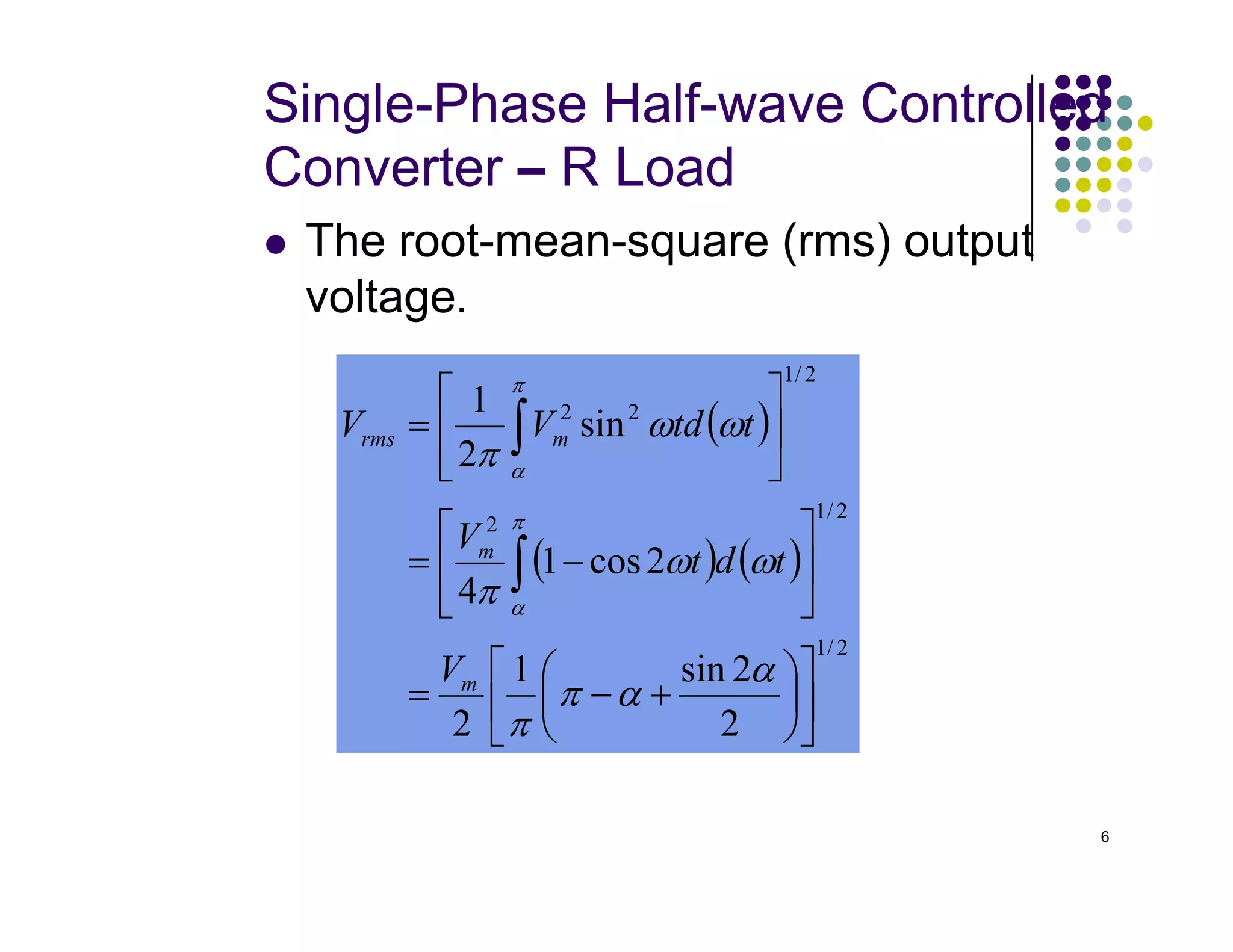 Single-Phase Half-wave Controlled
Converter – R Load
 The root-mean-square (rms) output
voltage.
( )
2
/
1
2
2
sin
2
1






= ∫ ω
ω
π
π
α
m
rms t
td
V
V
6
( ) ( )
2
/
1
2
/
1
2
2
2
sin
1
2
2
cos
1
4












+
−
=






−
=


∫
α
α
π
π
ω
ω
π
π
α
α
m
m
V
t
d
t
V
 