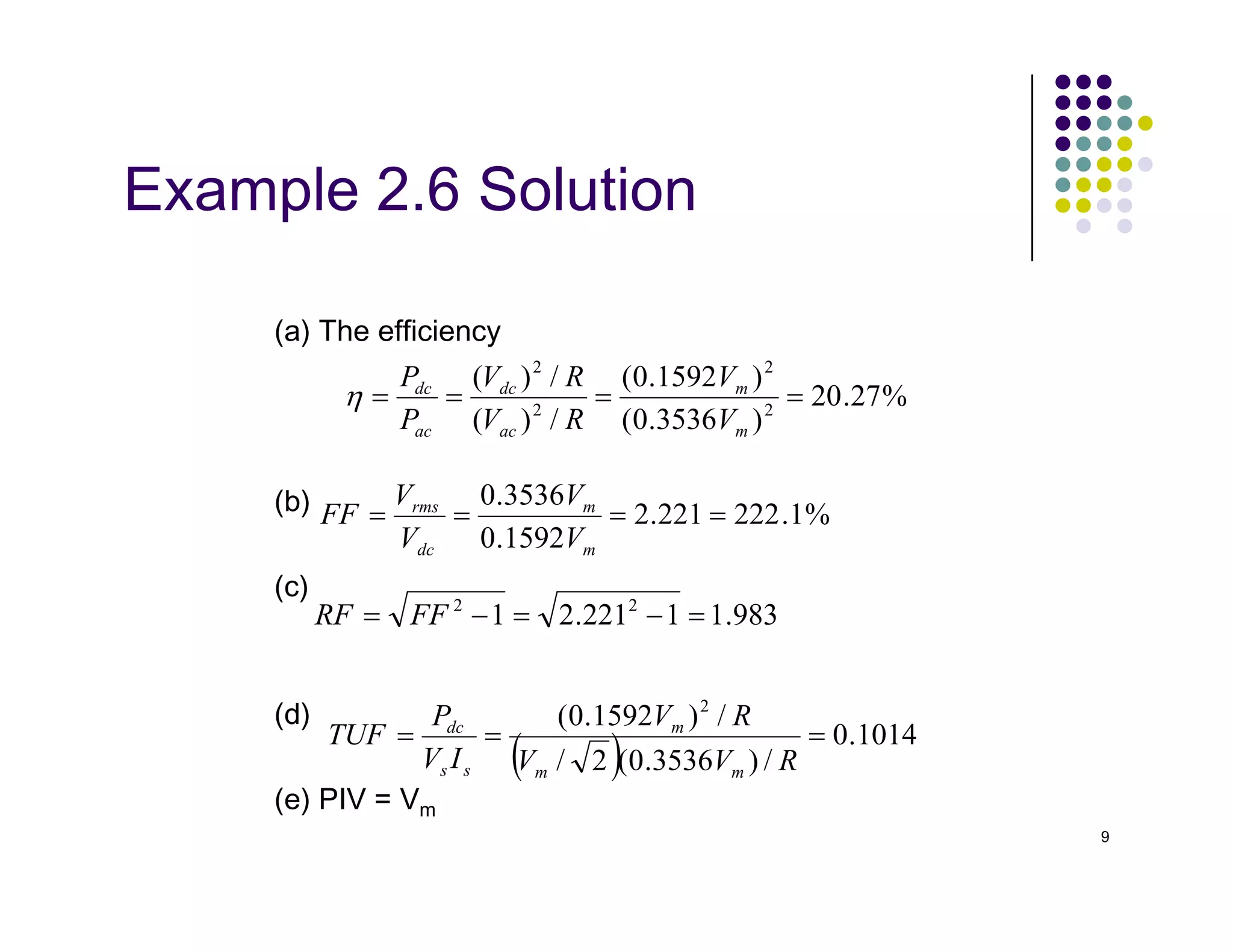 Example 2.6 Solution
(a) The efficiency
%
27
.
20
)
3536
.
0
(
)
1592
.
0
(
/
)
(
/
)
(
2
2
2
2
=
=
=
=
m
m
ac
dc
ac
dc
V
V
R
V
R
V
P
P
η
9
(b)
(c)
(d)
(e) PIV = Vm
%
1
.
222
221
.
2
1592
.
0
3536
.
0
=
=
=
=
m
m
dc
rms
V
V
V
V
FF
983
.
1
1
221
.
2
1 2
2
=
−
=
−
= FF
RF
( ) 1014
.
0
/
)
3536
.
0
(
2
/
/
)
1592
.
0
( 2
=
=
=
R
V
V
R
V
I
V
P
TUF
m
m
m
s
s
dc
 