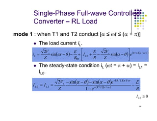 Single-Phase Full-wave Controlled
Converter – RL Load
 The load current iL.
mode 1 : when T1 and T2 conduct [α ≤ ωt ≤ (α + π)]
( ) ( ) ( )( )
t
L
R
s
L
s
L e
Z
V
R
E
I
R
E
t
Z
V
i −








−
−
+
+
−
−
= ω
α
θ
α
θ
ω /
/
0 sin
2
sin
2
for
14
 The steady-state condition iL (ωt = π + α) = IL1 =
IL0.




( ) ( ) ( )( )
( )( )
R
E
e
e
Z
V
I
I L
R
L
R
s
L
L −
−
−
−
−
−
=
= −
−
ω
π
ω
π
θ
α
θ
α
/
/
/
/
1
0
1
sin
sin
2
0
0 ≥
L
I
 