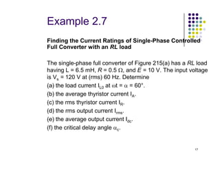 Example 2.7
Finding the Current Ratings of Single-Phase Controlled
Full Converter with an RL load
The single-phase full converter of Figure 215(a) has a RL load
having L = 6.5 mH, R = 0.5 Ω, and E = 10 V. The input voltage
is Vs = 120 V at (rms) 60 Hz. Determine
(a) the load current I at ωt = α = 60°.
17
(a) the load current IL0 at ωt = α = 60°.
(b) the average thyristor current IA.
(c) the rms thyristor current IR.
(d) the rms output current Irms.
(e) the average output current Idc.
(f) the critical delay angle αc.
 