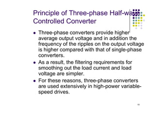 Principle of Three-phase Half-wave
Controlled Converter
 Three-phase converters provide higher
average output voltage and in addition the
frequency of the ripples on the output voltage
is higher compared with that of single-phase
converters.
As a result, the filtering requirements for
19
 As a result, the filtering requirements for
smoothing out the load current and load
voltage are simpler.
 For these reasons, three-phase converters
are used extensively in high-power variable-
speed drives.
 