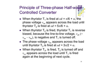 Principle of Three-phase Half-wave
Controlled Converter
 When thyristor T1 is fired at ωt = π/6 + α, the
phase voltage van appears across the load until
thyristor T2 is fired at ωt = 5π/6 + α.
 When thyristor T2 is fired, thyristor T1 is reverse
biased, because the line-to-line voltage, vab (=
22
biased, because the line-to-line voltage, vab (=
van – vbn), is negative and T1 is turned off.
 The phase voltage vbn appears across the load
until thyristor T3 is fired at ωt = 3π/2 + α.
 When thyristor T3, is fired, T2 is turned off and
vcn appears across the load until T1 is fired
again at the beginning of next cycle.
 
