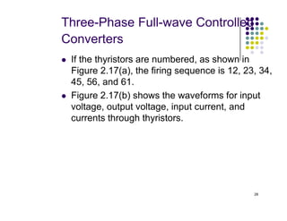 Three-Phase Full-wave Controlled
Converters
 If the thyristors are numbered, as shown in
Figure 2.17(a), the firing sequence is 12, 23, 34,
45, 56, and 61.
 Figure 2.17(b) shows the waveforms for input
voltage, output voltage, input current, and
28
voltage, output voltage, input current, and
currents through thyristors.
 