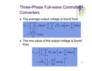 Three-Phase Full-wave Controlled
Converters
 The average output voltage is found from
( ) ( )
α
π
ω
π
ω
π
ω
π
α
π
α
π
α
π
α
π
cos
3
3
6
sin
3
3
3
2
/
6
/
2
/
6
/
m
m
ab
dc
V
t
d
t
V
t
d
v
V
=






+
=
= ∫
∫
+
+
+
+
30
 The rms value of the output voltage is found
from
α
π
cos
=
( )
2
/
1
2
/
1
2
/
6
/
2
2
2
cos
4
3
3
2
1
3
6
sin
3
3








+
=












+
= ∫
+
+
α
π
ω
π
ω
π
α
π
α
π
m
m
rms
V
t
d
t
V
V
 