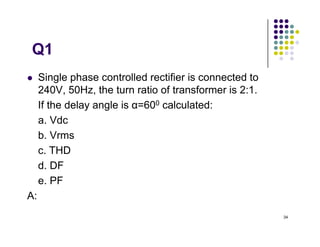 Q1
 Single phase controlled rectifier is connected to
240V, 50Hz, the turn ratio of transformer is 2:1.
If the delay angle is α=600 calculated:
a. Vdc
34
a. Vdc
b. Vrms
c. THD
d. DF
e. PF
A:54.02V,120V,(Is1=0.9Ia,Ia=Is, THD=48.34%),0.5,0.45
 