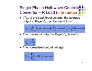 Single-Phase Half-wave Controlled
Converter – R Load (π
π
π
π in radian )
 If Vm is the peak input voltage, the average
output voltage Vdc can be found from.
 The maximum output voltage Vdm is (a=0)
( ) [ ] ( )
α
π
ω
π
ω
ω
π
π
α
π
α
cos
1
2
cos
2
sin
2
1
+
=
−
=
= ∫
m
m
m
dc
V
t
V
t
td
V
V
5
 The maximum output voltage Vdm is (a=0)
 The normalized output voltage
π
m
dm
V
V =
( )
α
cos
1
5
.
0 +
=
=
dm
dc
n
V
V
V
 