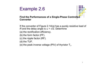 Example 2.6
Find the Performances of a Single-Phase Controlled
Converter
If the converter of Figure 2.14(a) has a purely resistive load of
R and the delay angle is α = π/2. Determine
(a) the rectification efficiency.
(b) the form factor (FF).
7
(b) the form factor (FF).
(c) the ripple factor (RF).
(d) the TUF.
(e) the peak inverse voltage (PIV) of thyristor T1.
 