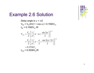 Example 2.6 Solution
Delay angle is α = π/2
Vdc = Vm/2π(1 + cos α) = 0.1592Vm.
Idc = 0.1592Vm /R
m
rms
V
V
2
2
sin
1
2
2
/
1












+
−
=
α
α
π
π
8
Irms = 0.3536Vm/R
m
m
V
V
3536
.
0
2
)
2
/
(
2
sin
2
1
2
2
2
2
/
1
=












+
−
=

 

π
π
π
π
π
 